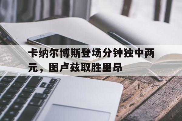 包含卡纳尔博斯登场分钟独中两元,图卢兹取胜里昂的词条 包含卡纳尔博斯登场分钟独中两元,图卢兹取胜里昂的词条